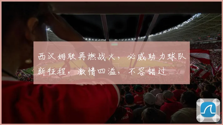 西汉姆联再燃战火，必威助力球队新征程，激情四溢，不容错过