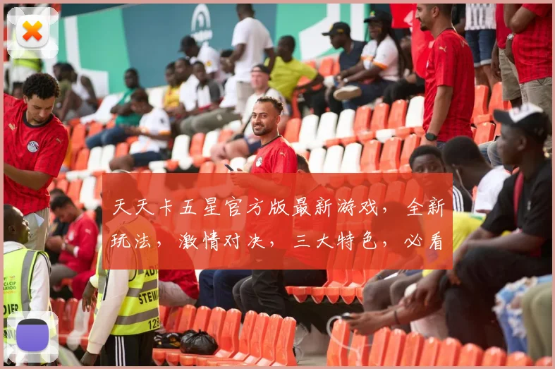 天天卡五星官方版最新游戏，全新玩法，激情对决，三大特色，必看攻略，玩转指尖