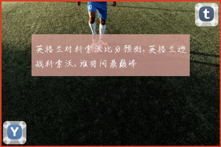 英格兰对科索沃比分预测,英格兰迎战科索沃,谁将问鼎巅峰