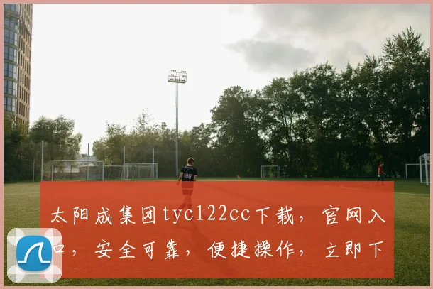 太阳成集团tyc122cc下载，官网入口，安全可靠，便捷操作，立即下载体验